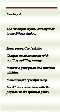 Text Box: Amethyst 

The Amethyst crystal corresponds to the 3rd eye chakra.

Some properties include:
Charges an environment with positive, uplifting energy.
Increases perception and intuitive abilities.
Induces night of restful sleep.
Facilitates connection with the physical to the spiritual plane.

